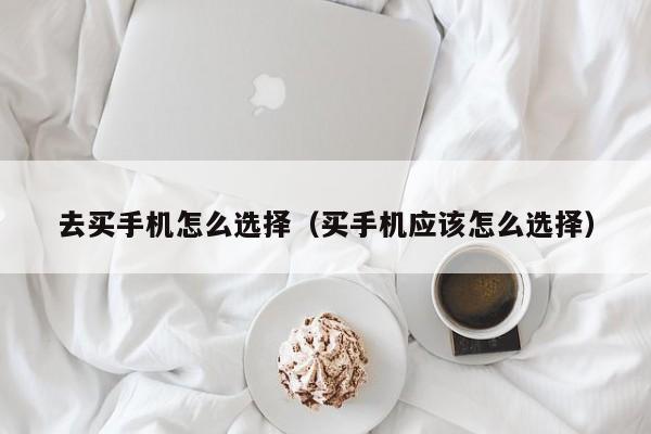 去买手机怎么选择(买手机应该怎么选择)