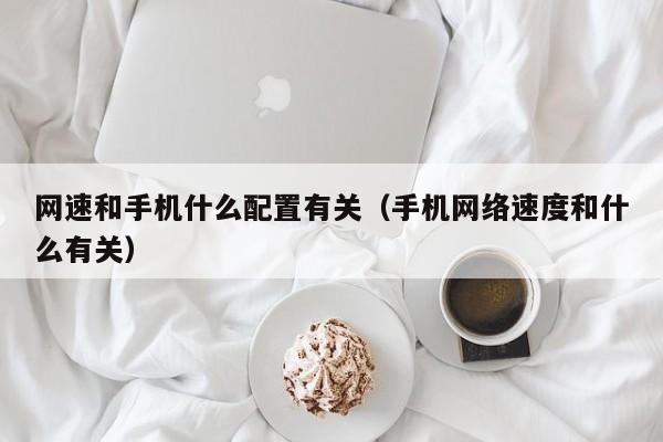 网速和手机什么配置有关(手机网络速度和什么有关)